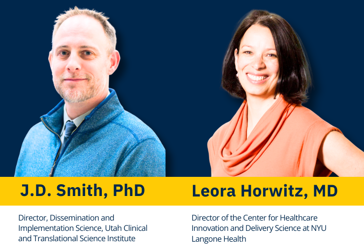 Photos of speakers along with their titles. J.D. Smith, PhD, Director, Dissemination and Implementation Science, Utah Clinical and Translational Science Institute; and Leora Horwitz, MD, Director of the Center for Healthcare Innovation and Delivery Science at NYU Langone Health.